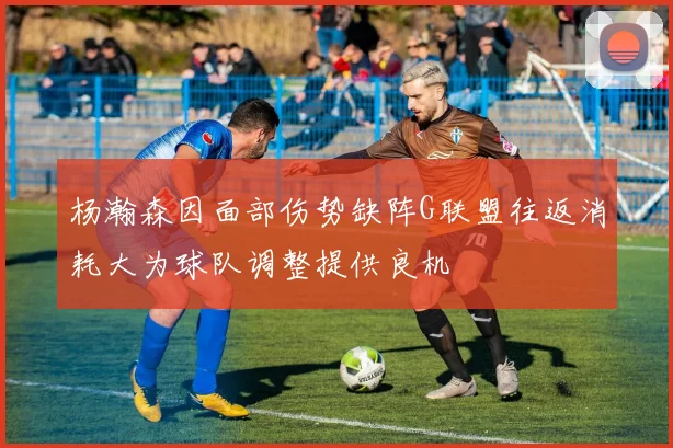杨瀚森因面部伤势缺阵G联盟往返消耗大为球队调整提供良机