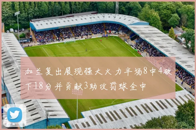 加兰复出展现强大火力半场8中4砍下18分并贡献3助攻罚球全中