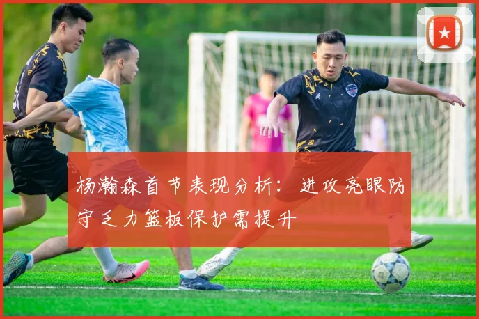 杨瀚森首节表现分析：进攻亮眼防守乏力篮板保护需提升