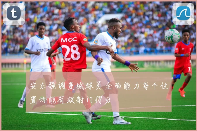 安东强调曼城球员全面能力每个位置均能有效射门得分