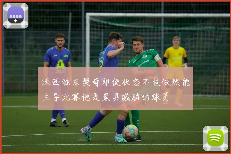 沃西称东契奇即使状态不佳依然能主导比赛他是最具威胁的球员