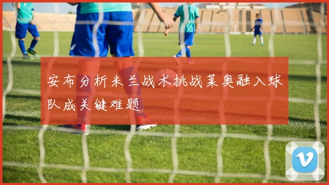 安布分析米兰战术挑战莱奥融入球队成关键难题