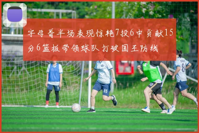 字母哥半场表现惊艳7投6中贡献15分6篮板带领球队打破国王防线