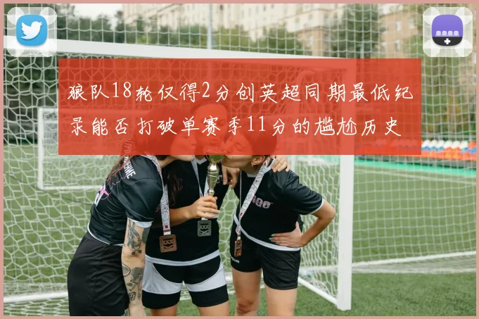 狼队18轮仅得2分创英超同期最低纪录能否打破单赛季11分的尴尬历史
