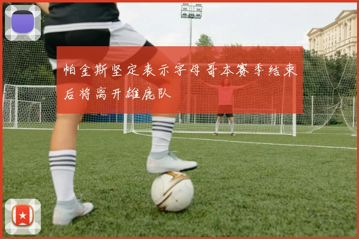 帕金斯坚定表示字母哥本赛季结束后将离开雄鹿队