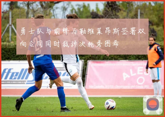 勇士队与前锋马勒维莱昂斯签署双向合同同时裁掉次轮秀图希