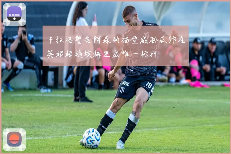 卡拉格警告阿森纳福登威胁瓜帅在英超超越埃梅里成唯一标杆
