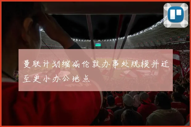 曼联计划缩减伦敦办事处规模并迁至更小办公地点