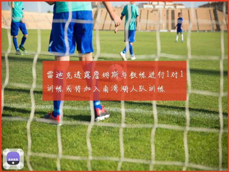 雷迪克透露詹姆斯与教练进行1对1训练或将加入南湾湖人队训练
