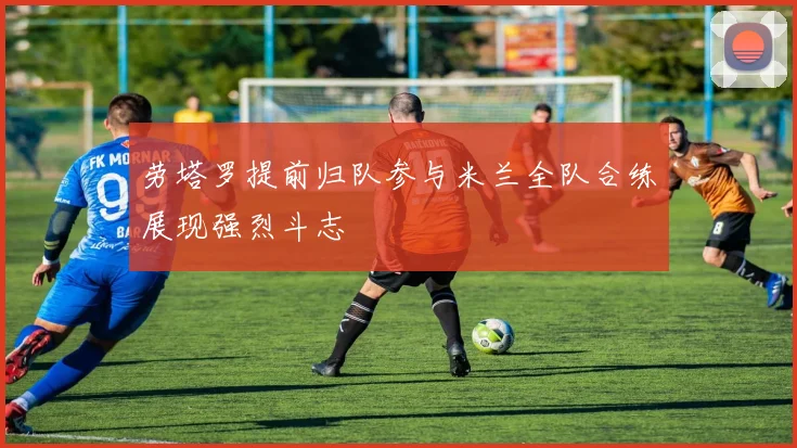 劳塔罗提前归队参与米兰全队合练展现强烈斗志