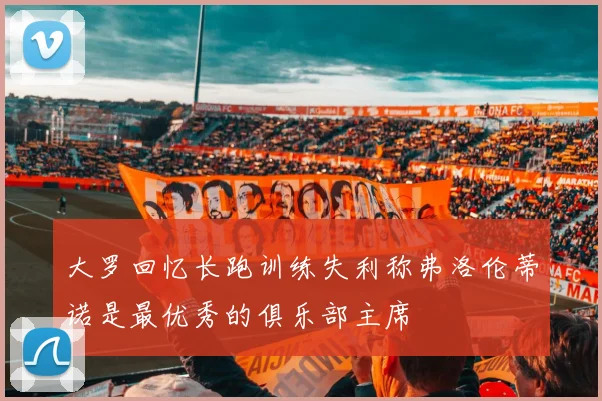 大罗回忆长跑训练失利称弗洛伦蒂诺是最优秀的俱乐部主席