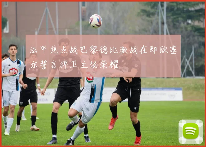 法甲焦点战巴黎德比激战在即欧塞尔誓言捍卫主场荣耀