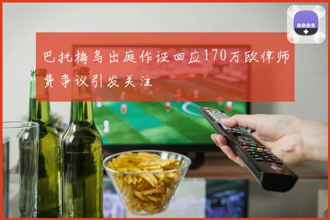 巴托梅乌出庭作证回应170万欧律师费争议引发关注