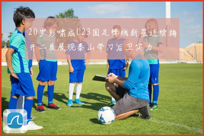 20岁彭啸成U23国足锋线新星连续梅开二度展现泰山带刀后卫实力