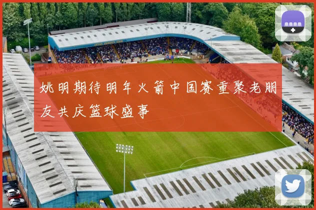 姚明期待明年火箭中国赛重聚老朋友共庆篮球盛事