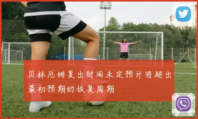 贝林厄姆复出时间未定预计将超出最初预期的恢复周期