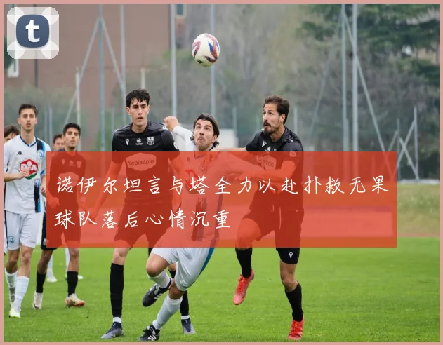 诺伊尔坦言与塔全力以赴扑救无果球队落后心情沉重
