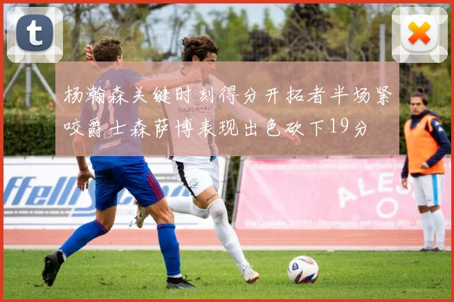 杨瀚森关键时刻得分开拓者半场紧咬爵士森萨博表现出色砍下19分