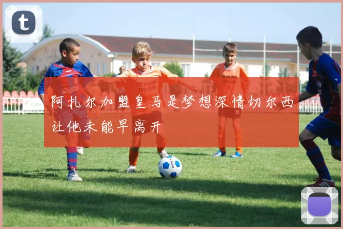 阿扎尔加盟皇马是梦想深情切尔西让他未能早离开