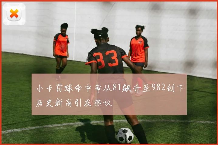 小卡罚球命中率从81飙升至982创下历史新高引发热议