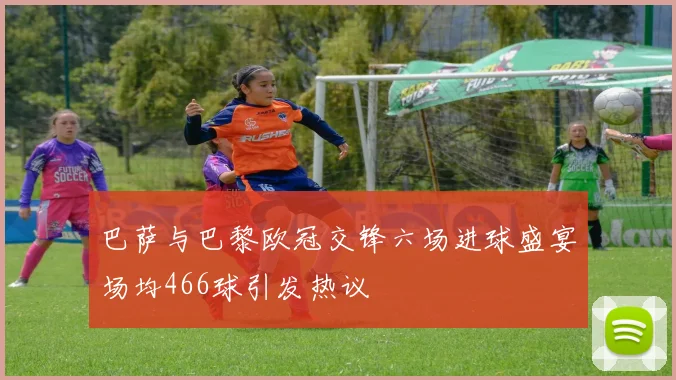 巴萨与巴黎欧冠交锋六场进球盛宴场均466球引发热议