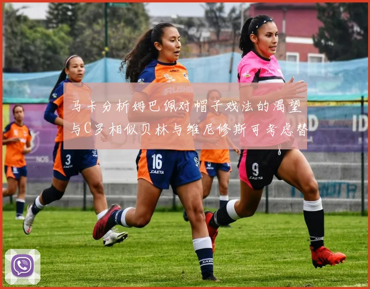 马卡分析姆巴佩对帽子戏法的渴望与C罗相似贝林与维尼修斯可考虑替补出战