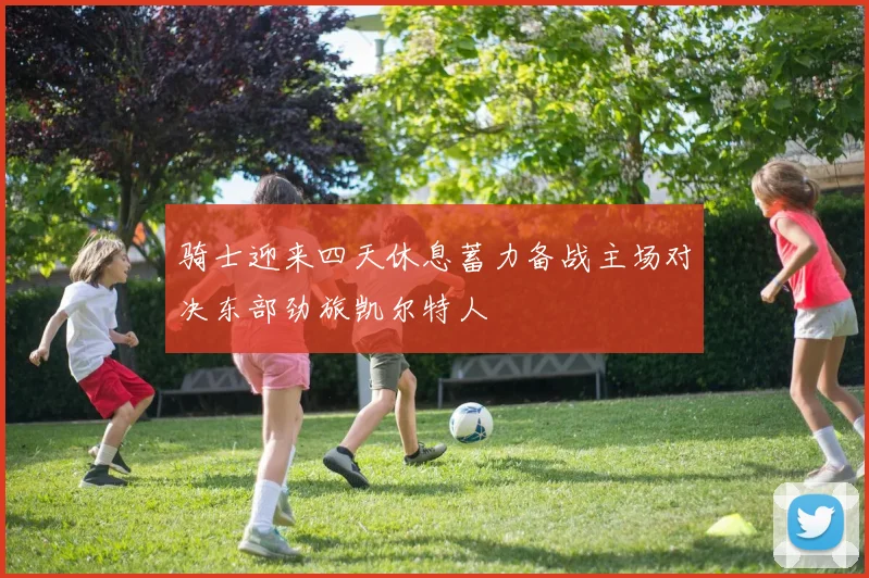 骑士迎来四天休息蓄力备战主场对决东部劲旅凯尔特人