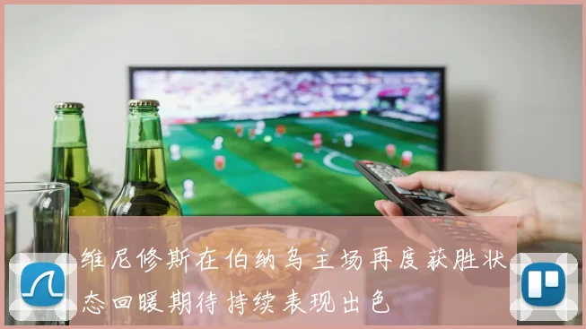 维尼修斯在伯纳乌主场再度获胜状态回暖期待持续表现出色