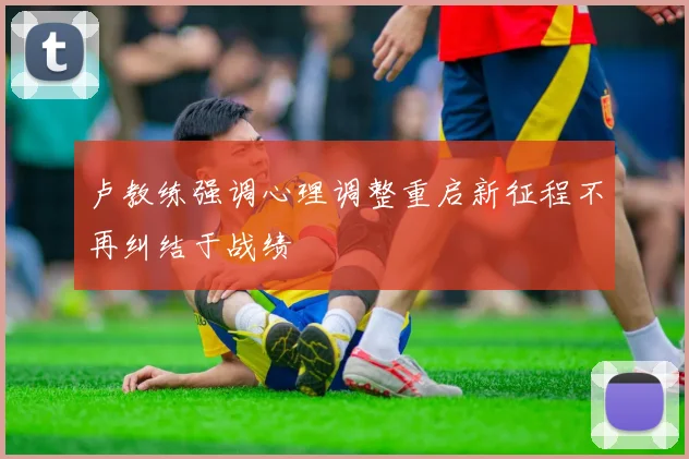 卢教练强调心理调整重启新征程不再纠结于战绩