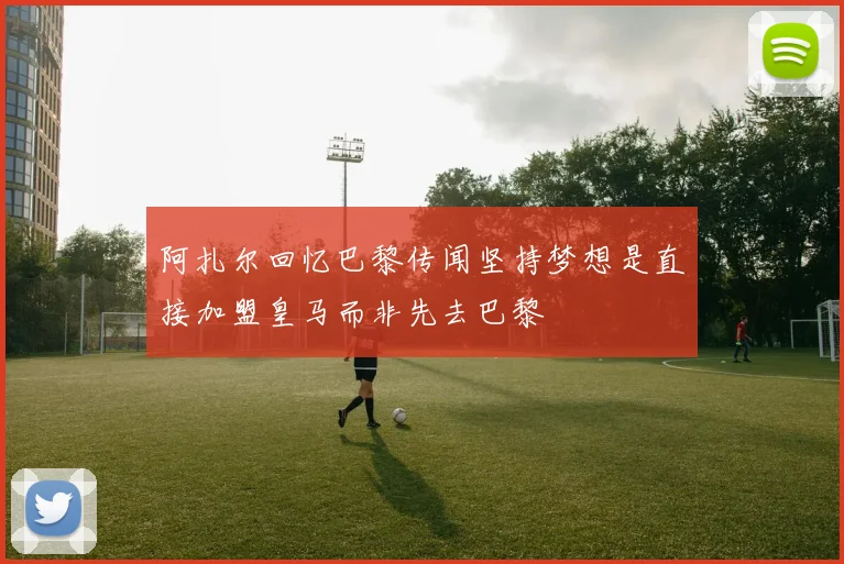 阿扎尔回忆巴黎传闻坚持梦想是直接加盟皇马而非先去巴黎