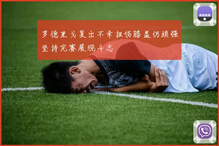 罗德里戈复出不幸扭伤膝盖仍顽强坚持完赛展现斗志