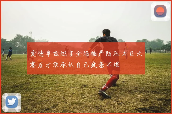 爱德华兹坦言全场被严防压力巨大赛后才敢承认自己疲惫不堪