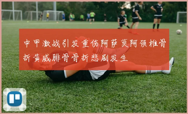 中甲激战引发重伤阿萨莫阿颈椎骨折黄威腓骨骨折悲剧发生