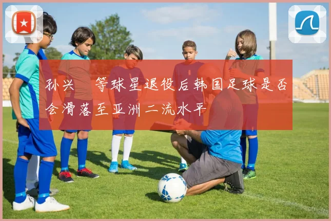 孙兴慜等球星退役后韩国足球是否会滑落至亚洲二流水平