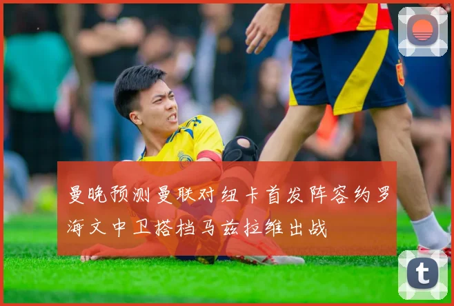曼晚预测曼联对纽卡首发阵容约罗海文中卫搭档马兹拉维出战