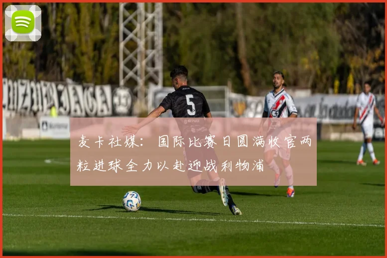 麦卡社媒：国际比赛日圆满收官两粒进球全力以赴迎战利物浦
