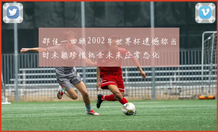邵佳一回顾2002年世界杯遗憾称当时未能珍惜机会未来应常态化