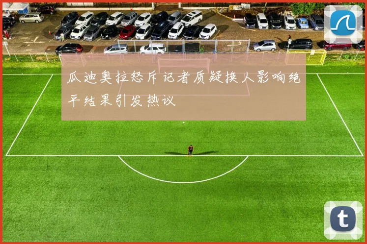瓜迪奥拉怒斥记者质疑换人影响绝平结果引发热议
