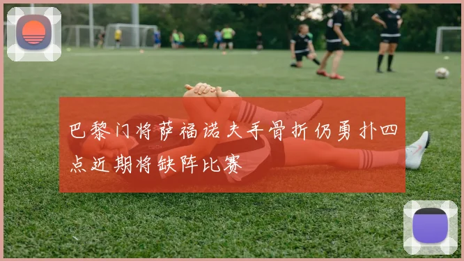 巴黎门将萨福诺夫手骨折仍勇扑四点近期将缺阵比赛
