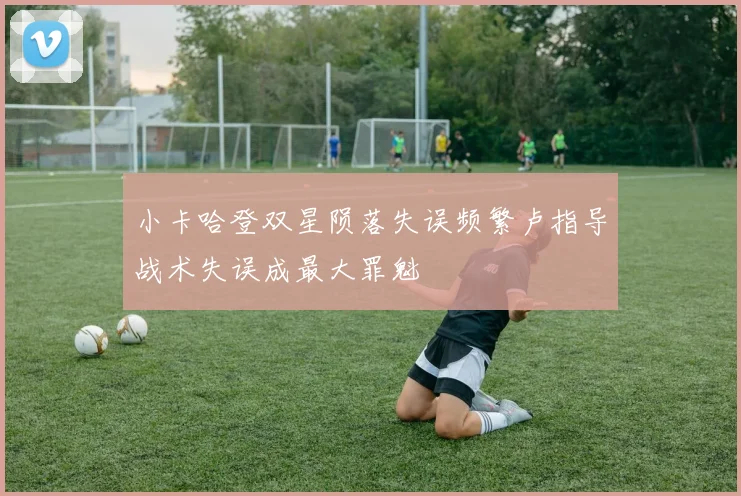 小卡哈登双星陨落失误频繁卢指导战术失误成最大罪魁