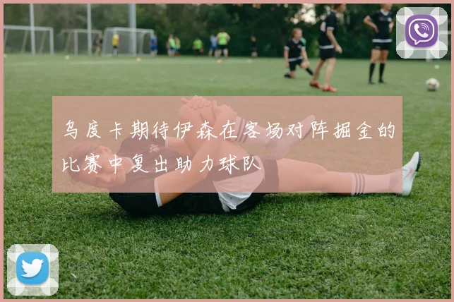 乌度卡期待伊森在客场对阵掘金的比赛中复出助力球队