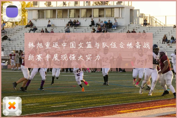 韩旭重返中国女篮与队伍合练备战新赛季展现强大实力