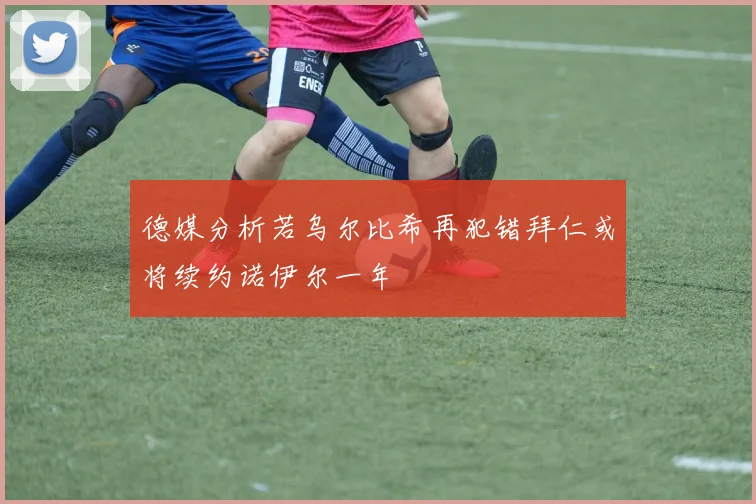 德媒分析若乌尔比希再犯错拜仁或将续约诺伊尔一年