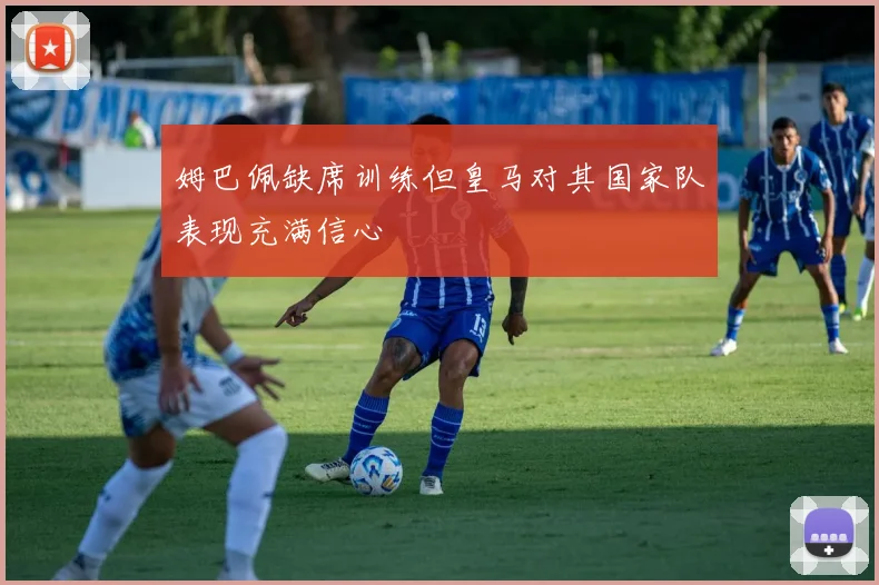 姆巴佩缺席训练但皇马对其国家队表现充满信心