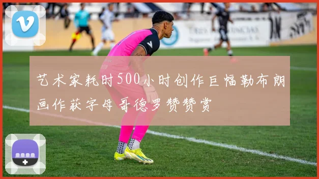 艺术家耗时500小时创作巨幅勒布朗画作获字母哥德罗赞赞赏