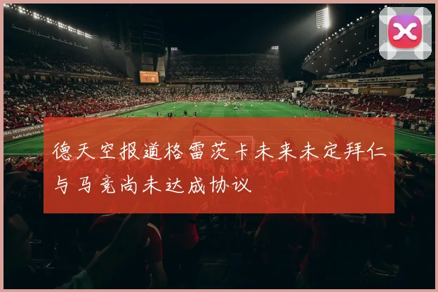 德天空报道格雷茨卡未来未定拜仁与马竞尚未达成协议
