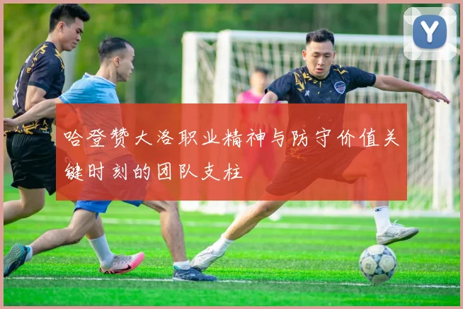 哈登赞大洛职业精神与防守价值关键时刻的团队支柱