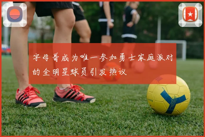 字母哥成为唯一参加勇士家庭派对的全明星球员引发热议